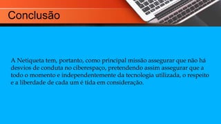 Conclusão
A Netiqueta tem, portanto, como principal missão assegurar que não há
desvios de conduta no ciberespaço, pretendendo assim assegurar que a
todo o momento e independentemente da tecnologia utilizada, o respeito
e a liberdade de cada um é tida em consideração.
 