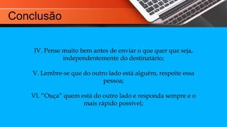 IV. Pense muito bem antes de enviar o que quer que seja,
independentemente do destinatário;
V. Lembre-se que do outro lado está alguém, respeite essa
pessoa;
VI. “Ouça” quem está do outro lado e responda sempre e o
mais rápido possível;
Conclusão
 