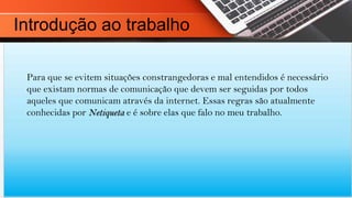 Para que se evitem situações constrangedoras e mal entendidos é necessário
que existam normas de comunicação que devem ser seguidas por todos
aqueles que comunicam através da internet. Essas regras são atualmente
conhecidas por Netiqueta e é sobre elas que falo no meu trabalho.
Introdução ao trabalho
 