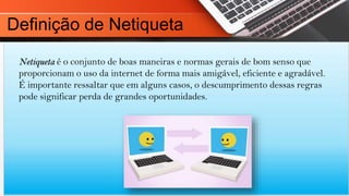Netiqueta é o conjunto de boas maneiras e normas gerais de bom senso que
proporcionam o uso da internet de forma mais amigável, eficiente e agradável.
É importante ressaltar que em alguns casos, o descumprimento dessas regras
pode significar perda de grandes oportunidades.
Definição de Netiqueta
 