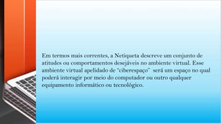 Em termos mais correntes, a Netiqueta descreve um conjunto de
atitudes ou comportamentos desejáveis no ambiente virtual. Esse
ambiente virtual apelidado de “ciberespaço” será um espaço no qual
poderá interagir por meio do computador ou outro qualquer
equipamento informático ou tecnológico.
 