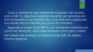 Caso o ambiente seja realmente insalubre, de acordo
com a NR 15, algumas medidas deverão ser tomadas em
prol do benefício do trabalhador, pois este está sujeitando
sua saúde física e mental por conta do trabalho.
Segundo o anexo 8 da NR 15, um ambiente insalubre por
conta da vibração, será caracterizado como grau médio.
tem direito de receber um adicional de 20% do salário
mínimo regional

 