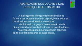 ABORDAGEM DOS LOCAIS E DAS
CONDIÇÕES DE TRABALHO
A avaliação da vibração deverá ser feita de
forma a ser representativa da exposição de todos os
trabalhadores considerados no estudo.
Identificando os grupos de exposição similar,
não precisarão ser avaliados todos os trabalhadores.
As avaliações podem ser realizadas cobrindo
parte dos trabalhadores de cada grupo.

 