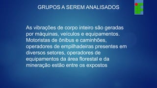 GRUPOS A SEREM ANALISADOS

As vibrações de corpo inteiro são geradas
por máquinas, veículos e equipamentos.
Motoristas de ônibus e caminhões,
operadores de empilhadeiras presentes em
diversos setores, operadores de
equipamentos da área florestal e da
mineração estão entre os expostos

 