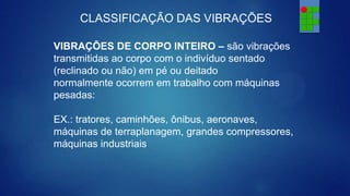 CLASSIFICAÇÃO DAS VIBRAÇÕES
VIBRAÇÕES DE CORPO INTEIRO – são vibrações
transmitidas ao corpo com o indivíduo sentado
(reclinado ou não) em pé ou deitado
normalmente ocorrem em trabalho com máquinas
pesadas:
EX.: tratores, caminhões, ônibus, aeronaves,
máquinas de terraplanagem, grandes compressores,
máquinas industriais

 