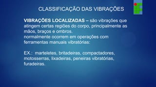 CLASSIFICAÇÃO DAS VIBRAÇÕES
VIBRAÇÕES LOCALIZADAS – são vibrações que
atingem certas regiões do corpo, principalmente as
mãos, braços e ombros.
normalmente ocorrem em operações com
ferramentas manuais vibratórias:
EX.: marteletes, britadeiras, compactadores,
motosserras, lixadeiras, peneiras vibratórias,
furadeiras.

 
