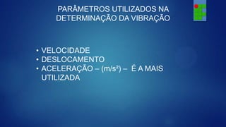 PARÂMETROS UTILIZADOS NA
DETERMINAÇÃO DA VIBRAÇÃO

• VELOCIDADE
• DESLOCAMENTO
• ACELERAÇÃO – (m/s²) – É A MAIS
UTILIZADA

 