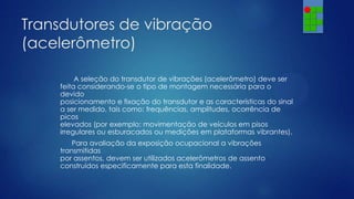 Transdutores de vibração
(acelerômetro)
A seleção do transdutor de vibrações (acelerômetro) deve ser
feita considerando-se o tipo de montagem necessária para o
devido
posicionamento e fixação do transdutor e as características do sinal
a ser medido, tais como: frequências, amplitudes, ocorrência de
picos
elevados (por exemplo: movimentação de veículos em pisos
irregulares ou esburacados ou medições em plataformas vibrantes).
Para avaliação da exposição ocupacional a vibrações
transmitidas
por assentos, devem ser utilizados acelerômetros de assento
construídos especificamente para esta finalidade.

 