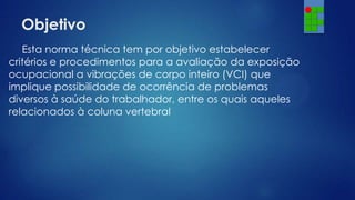 Objetivo
Esta norma técnica tem por objetivo estabelecer
critérios e procedimentos para a avaliação da exposição
ocupacional a vibrações de corpo inteiro (VCI) que
implique possibilidade de ocorrência de problemas
diversos à saúde do trabalhador, entre os quais aqueles
relacionados à coluna vertebral

 