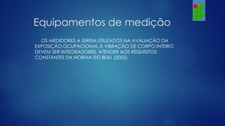 Equipamentos de medição
OS MEDIDORES A SEREM UTILIZADOS NA AVALIAÇÃO DA
EXPOSIÇÃO OCUPACIONAL À VIBRAÇÃO DE CORPO INTEIRO
DEVEM SER INTEGRADORES, ATENDER AOS REQUISITOS
CONSTANTES DA NORMA ISO 8041 (2005).

 