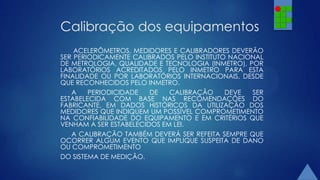 Calibração dos equipamentos
ACELERÔMETROS, MEDIDORES E CALIBRADORES DEVERÃO
SER PERIODICAMENTE CALIBRADOS PELO INSTITUTO NACIONAL
DE METROLOGIA, QUALIDADE E TECNOLOGIA (INMETRO), POR
LABORATÓRIOS ACREDITADOS PELO INMETRO PARA ESTA
FINALIDADE OU POR LABORATÓRIOS INTERNACIONAIS, DESDE
QUE RECONHECIDOS PELO INMETRO.
A
PERIODICIDADE
DE
CALIBRAÇÃO
DEVE
SER
ESTABELECIDA COM BASE NAS RECOMENDAÇÕES DO
FABRICANTE, EM DADOS HISTÓRICOS DA UTILIZAÇÃO DOS
MEDIDORES QUE INDIQUEM UM POSSÍVEL COMPROMETIMENTO
NA CONFIABILIDADE DO EQUIPAMENTO E EM CRITÉRIOS QUE
VENHAM A SER ESTABELECIDOS EM LEI.
A CALIBRAÇÃO TAMBÉM DEVERÁ SER REFEITA SEMPRE QUE
OCORRER ALGUM EVENTO QUE IMPLIQUE SUSPEITA DE DANO
OU COMPROMETIMENTO
DO SISTEMA DE MEDIÇÃO.

 