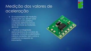 Medição dos valores de
aceleração


Os equipamento de medição,
quando em uso, devem estar
calibrados e em perfeitas
condições eletromecânicas.
Antes de iniciar as medições,
deve-se:



- Verificar a integridade
eletromecânica do conduto da
medição, incluindo acelerômetro,
cabos e conexões, bem como a
coerência na resposta do
instrumento;

 