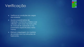 Verificação


Verificar as condições de cargas
das baterias;



Ajustar os parâmetros de
medição, conforme o critério a ser
utilizado, com base nas instruções
do manual de operação e nos
parâmetros especificados nesta
norma;



Efetuar a regulagem do medidor
de acordo com as instruções do
fabricante.

 