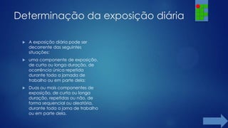 Determinação da exposição diária


A exposição diária pode ser
decorrente das seguintes
situações:



uma componente de exposição,
de curta ou longa duração, de
ocorrência única repetida
durante toda a jornada de
trabalho ou em parte dela;



Duas ou mais componentes de
exposição, de curta ou longa
duração, repetidas ou não, de
forma sequencial ou aleatória,
durante toda a jorna de trabalho
ou em parte dela.

 