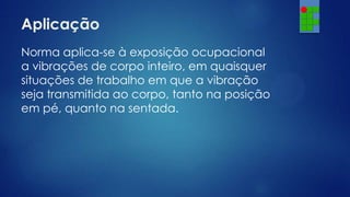 Aplicação
Norma aplica-se à exposição ocupacional
a vibrações de corpo inteiro, em quaisquer
situações de trabalho em que a vibração
seja transmitida ao corpo, tanto na posição
em pé, quanto na sentada.

 