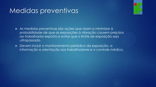 Medidas preventivas


As medidas preventivas são ações que visam a minimizar à
probabilidade de que as exposições à vibração causem prejuízos
ao trabalhador exposto e evitar que o limite de exposição seja
ultrapassado.



Devem incluir o monitoramento periódico da exposição, a
informação e orientação aos trabalhadores e o controle médico.

 