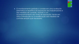 

O monitoramento periódico consiste em uma avaliação
sistemática e repetitiva da exposição dos trabalhadores e
das medidas de controle, visando a um
acompanhamento dos níveis de exposição, tendo em
vista a introdução ou a modificação das medidas de
controle sempre que necessário

 