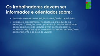 Os trabalhadores devem ser
informados e orientados sobre:


Riscos decorrentes da exposição à vibração de corpo inteiro;



Cuidados e procedimentos necessários para redução da
exposição à vibração, como, por exemplo, adotar velocidades
adequadas no uso de veículos, evitar, dentro do possível,
superfícies irregulares, ajustar o assento do veículo em relação ao
posicionamento e ao peso do usuário;

 