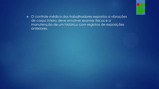 

O controle médico dos trabalhadores expostos a vibrações
de corpo inteiro deve envolver exames físicos e a
manutenção de um histórico com registros de exposições
anteriores.

 
