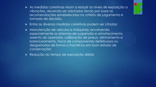 

As medidas corretivas visam a reduzir os níveis de exposição a
vibrações, devendo ser adotadas tendo por base as
recomendações estabelecidas no critério de julgamento e
tomada de decisão.



Entre as diversas medidas corretivas podem ser citadas:



Manutenção de veículos e máquinas, envolvendo
especialmente os sistemas de suspensão e amortecimento
assento do operador, calibração de pneus, alinhamento e
balanceamento, troca de componentes defeituosos ou
desgastados de forma a mantê-los em bom estado de
conservação;



Redução do tempo de exposição diária;

 