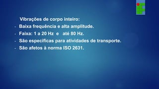 Vibrações de corpo inteiro:
-

Baixa frequência e alta amplitude.

-

Faixa: 1 a 20 Hz e até 80 Hz.

-

São especificas para atividades de transporte.

-

São afetos à norma ISO 2631.

 