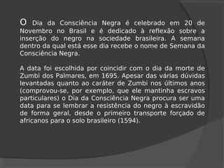 O Dia da Consciência Negra é celebrado em 20 de
Novembro no Brasil e é dedicado à reflexão sobre a
inserção do negro na sociedade brasileira. A semana
dentro da qual está esse dia recebe o nome de Semana da
Consciência Negra.
A data foi escolhida por coincidir com o dia da morte de
Zumbi dos Palmares, em 1695. Apesar das várias dúvidas
levantadas quanto ao caráter de Zumbi nos últimos anos
(comprovou-se, por exemplo, que ele mantinha escravos
particulares) o Dia da Consciência Negra procura ser uma
data para se lembrar a resistência do negro à escravidão
de forma geral, desde o primeiro transporte forçado de
africanos para o solo brasileiro (1594).
 