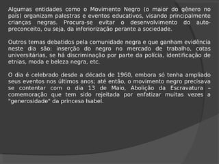 Algumas entidades como o Movimento Negro (o maior do gênero no
país) organizam palestras e eventos educativos, visando principalmente
crianças negras. Procura-se evitar o desenvolvimento do auto-
preconceito, ou seja, da inferiorização perante a sociedade.
Outros temas debatidos pela comunidade negra e que ganham evidência
neste dia são: inserção do negro no mercado de trabalho, cotas
universitárias, se há discriminação por parte da polícia, identificação de
etnias, moda e beleza negra, etc.
O dia é celebrado desde a década de 1960, embora só tenha ampliado
seus eventos nos últimos anos; até então, o movimento negro precisava
se contentar com o dia 13 de Maio, Abolição da Escravatura –
comemoração que tem sido rejeitada por enfatizar muitas vezes a
"generosidade" da princesa Isabel.
 