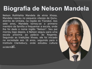 Nelson Rolihlahla Mandela de etnia Xhosa,
Mandela nasceu no pequeno vilarejo de Qunu,
distrito de Umtata, na região do Transkei. Aos
sete anos, Mandela tornou-se o primeiro
membro da família a frequentar a escola, onde
lhe foi dado o nome inglês "Nelson". Seu pai
morreu logo depois, e Nelson seguiu para uma
escola próxima ao palácio do Regente.
Seguindo as tradições Xhosa, ele foi iniciado
na sociedade aos 16 anos, seguindo para o
Instituto Clarkebury, onde estudou cultura
ocidental.
 