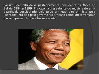 Foi um líder rebelde e, posteriormente, presidente da África do
Sul de 1994 a 1999. Principal representante do movimento anti-
apartheid, considerado pelo povo um guerreiro em luta pela
liberdade, era tido pelo governo sul-africano como um terrorista e
passou quase três décadas na cadeia.
 
