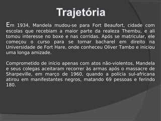 Em 1934, Mandela mudou-se para Fort Beaufort, cidade com
escolas que recebiam a maior parte da realeza Thembu, e ali
tomou interesse no boxe e nas corridas. Após se matricular, ele
começou o curso para se tornar bacharel em direito na
Universidade de Fort Hare, onde conheceu Oliver Tambo e iniciou
uma longa amizade.
Comprometido de início apenas com atos não-violentos, Mandela
e seus colegas aceitaram recorrer às armas após o massacre de
Sharpeville, em março de 1960, quando a polícia sul-africana
atirou em manifestantes negros, matando 69 pessoas e ferindo
180.
 