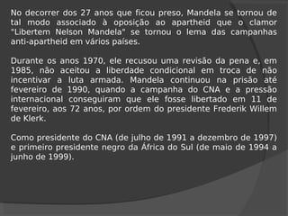 No decorrer dos 27 anos que ficou preso, Mandela se tornou de
tal modo associado à oposição ao apartheid que o clamor
"Libertem Nelson Mandela" se tornou o lema das campanhas
anti-apartheid em vários países.
Durante os anos 1970, ele recusou uma revisão da pena e, em
1985, não aceitou a liberdade condicional em troca de não
incentivar a luta armada. Mandela continuou na prisão até
fevereiro de 1990, quando a campanha do CNA e a pressão
internacional conseguiram que ele fosse libertado em 11 de
fevereiro, aos 72 anos, por ordem do presidente Frederik Willem
de Klerk.
Como presidente do CNA (de julho de 1991 a dezembro de 1997)
e primeiro presidente negro da África do Sul (de maio de 1994 a
junho de 1999).
 
