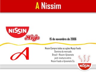 A Nissim
15 de novembro de 2006
Nissin Compra todas as ações Myojo Foods
Domínio do mercado
Brasil > Nissim-Ajinomoto
joint-inveture entre:
Nissin Foods e Ajinomoto Co.
 