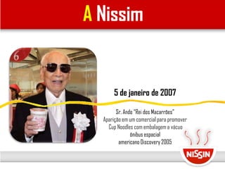 A Nissim
5 de janeiro de 2007
Sr. Ando “Rei dos Macarrões”
Aparição em um comercial para promover
Cup Noodles com embalagem a vácuo
ônibus espacial
americano Discovery 2005
 
