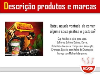 Descrição produtos e marcas
Cup Noodles é ideal para você.
Sabores: Galinha Caipira, Carne,
Bolonhesa Cremoso, Frango com Requeijão
Cremoso, Costela com Molho de Churrasco,
Frango com Molho de Legumes.
Bateu aquela vontade de comer
alguma coisa prática e gostosa?
 