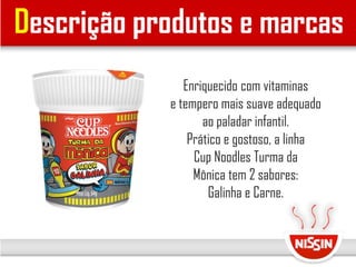 Descrição produtos e marcas
Enriquecido com vitaminas
e tempero mais suave adequado
ao paladar infantil.
Prático e gostoso, a linha
Cup Noodles Turma da
Mônica tem 2 sabores:
Galinha e Carne.
 