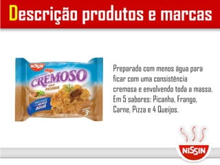 Descrição produtos e marcas
Preparado com menos água para
ficar com uma consistência
cremosa e envolvendo toda a massa.
Em 5 sabores: Picanha, Frango,
Carne, Pizza e 4 Queijos.
 