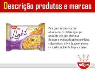 Descrição produtos e marcas
Para quem se preocupa com
a boa forma ou prefere optar por
uma dieta leve, sem abrir mão
do sabor e praticidade; zero de gorduras,
redução de sal e livre de gordura trans.
Em 2 sabores: Galinha Caipira e Carne.
 