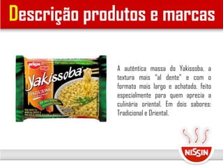 Descrição produtos e marcas
A autêntica massa do Yakissoba, a
textura mais “al dente” e com o
formato mais largo e achatado, feito
especialmente para quem aprecia a
culinária oriental. Em dois sabores:
Tradicional e Oriental.
 