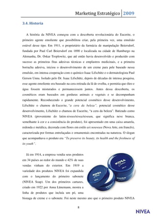 Marketing Estratégico 2009

3.4. Historia

   A história da NIVEA começou com a descoberta revolucionária do Eucerite, o
primeiro agente emoliente que possibilitou criar, pela primeira vez, uma emulsão
estável desse tipo. Em 1911, o proprietário da farmácia de manipulação Beiersdorf,
fundada por Paul Carl Beiersdorf em 1890 e localizada na cidade de Hamburgo na
Alemanha, Dr. Oskar Troplowitz, que até então havia desenvolvido e produzido com
sucesso as primeiras fitas adesivas técnicas e emplastros medicinais, e a primeira
borracha adesiva, iniciou o desenvolvimento de um creme para pele baseado nessa
emulsão, em intensa cooperação com o químico Isaac Lifschütz e o dermatologista Paul
Gerson Unna. Isolado pelo Dr. Isaac Lifschütz, depois de décadas de intensa pesquisa,
esse agente emoliente era baseado na cera retirada da lã de ovelha, e permitia que óleo e
água fossem misturados e permanecessem juntos. Antes dessa descoberta, os
cosméticos eram baseados em gorduras animais e vegetais e se decompunham
rapidamente. Reconhecendo o grande potencial cosmético desse desenvolvimento,
Lifschütz o chamou de Eucerite, “a cera da beleza”. potencial cosmético desse
desenvolvimento, Lifschütz o chamou de Eucerite, “a cera da beleza”. Batizado como
NIVEA (proveniente do latim niveus/nivea/niveum, que significa neve branca,
semelhante à cor e a consistência do produto), foi apresentado em uma caixa amarela,
redonda e metálica, decorada com flores em estilo art nouveau (Nova Arte, em francês),
caracterizada por formas entrelaçadas e ornamentais encontradas na natureza. O slogan
que acompanhava o produto era “To preserve its beauty, its health and the freshness of
its youth”.


   Já em 1914, a empresa vendia seus produtos
em 34 países ao redor do mundo e 42% de suas
vendas vinham do exterior. Em 1919 a
variedade dos produtos NIVEA foi expandida
com o lançamento do primeiro sabonete
(NIVEA Soap). Um dos primeiros cartazes,
criado em 1922 por Anna Lünemann, mostra a
linha de produtos que incluía um pó, uma
bisnaga de creme e o sabonete. Foi neste mesmo ano que o primeiro produto NIVEA

                                           8
 