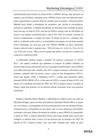 Marketing Estratégico 2009
especificamente para homens foi desenvolvido: o NIVEA shaving soap, precursor da
espuma e gel de barbear. untamente com o NIVEA Creme como um tratamento após-
barba, representaram a primeira linha de cuidados para os homens. A Primeira Guerra
Mundial havia freado a distribuição de cosméticos, que, devido às circunstâncias,
tornaram-se supérfluos. A inflação desenfreada na Alemanha como resultado da guerra
fazia com que, no final de 1923, uma lata de NIVEA custasse mais de 100 bilhões de
marcos, uma quantia considerável para a época. Em 1924, foi tomada a decisão de
renovar completamente a imagem da marca. O design da lata foi a mudança mais
radical. A delicada escrita cursiva e a extremidade extravagante em um fundo amarelo
foram substituídas por uma lata azul com NIVEA CREME em letras maiúsculas
brancas, além de conter a seguinte frase: “With the large air, at the city, Nivea for the
care of the skin creams”. Mas é no ano seguinte que ganha o seu universo cromático tal
e qual nós o conhecemos hoje.

  A publicidade também rompeu a tradição. Os anúncios mostravam os “NIVEA
Boys”, três rapazes saudáveis que ganharam os corações do público feminino, ao
mesmo tempo em que transmitiam uma nova mensagem transformando a marca NIVEA
na escolha ideal para toda a família. Em 1927 a empresa começou a diversificar seus
produtos, vendendo além do famoso creme, a pasta de ente branqueadora (1927), o
creme para depilar (1930), a brilhantina (1931), o xampu para tratamento capilar
chamado NIVEA MILK (1931), o óleo para sol (1932) e a pasta de dente (1933), esta
última teve a produção encerrada em 1968. Em 1932 a empresa lançou o produto na
França, saindo pela primeira vez do território alemão, realizando assim suas primeiras
exportações.



  Durante a Segunda Guerra Mundial, a publicidade da empresa esteve nas mãos de
Elly Heuss-Knapp, esposa do futuro presidente da Alemanha Theodor Heuss. E graças
aos seus esforços, as propagandas da marca permaneceram livres da ideologia Nazista,
tentando buscar a normalidade em uma época cada vez mais afetada por desconforto,
sofrimento e privação. Depois do término do conflito, a marca NIVEA foi expropriada.
A partir de 1952, a empresa Beiersdorf iniciou uma longa jornada pelos países para
readquirir os direitos sobre a marca, em um processo que só terminou em 1993. Na
década de 60 a empresa contava com uma linha completa para cuidar da pele,


                                           9
 