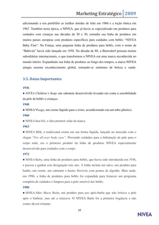 Marketing Estratégico 2009
adicionando a seu portifólio as toalhas úmidas de leite em 1966 e a loção tônica em
1967. Também nesta época, a NIVEA, que já havia se especializado em produtos para
cuidados com crianças nas décadas de 20 e 30, estendia sua linha de produtos em
muitos países europeus com produtos específicos para cuidados com bebês: “NIVEA
Baby Fine”. Na França, uma pequena linha de produtos para bebês, com o nome de
“Babivèa” havia sido lançada em 1958. Na década de 80, a Beiersdorf possuía muitas
subsidiárias internacionais, o que transformou a NIVEA em uma marca reconhecida no
mundo inteiro. Expandindo sua linha de produtos ao longo dos tempos, a marca NIVEA
atingiu enorme reconhecimento global, tornando-se sinónimo de beleza e saúde.
-
3.5. Datas Importantes

1936
● NIVEA Children„s Soap, um sabonete desenvolvido levando em conta a sensibilidade
da pele de bebês e crianças.
1948
● NIVEA Visage, um creme líquido para o rosto, acondicionado em um tubo plástico.
1960
● NIVEA Sun Oil, o óleo protetor solar da marca.
1963
● NIVEA Milk, o tradicional creme em sua forma líquida, lançado no mercado com o
slogan “For all-over body care”. Provendo cuidados para a hidratação da pele para o
corpo todo, era o primeiro produto da linha de produtos NIVEA especialmente
desenvolvido para cuidados com o corpo.
1972
● NIVEA Baby, uma linha de produtos para bebês, que havia sido introduzida em 1936,
e passou a ganhar esta designação este ano. A linha incluía um talco, um produto para
banho, um creme, um sabonete e hastes flexíveis com pontas de algodão. Mais tarde,
em 1996, a linha de produtos para bebês foi expandida para fornecer um programa
completo de cuidados e limpeza para a pele sensível dos bebês.
1980
● NIVEA After Shave Balm, um produto para uso após-barba que não irritava a pele
após o barbear, mas até a relaxava. O NIVEA Balm foi a primeira fragância a não
conter álcool irritante.
                                          10
 