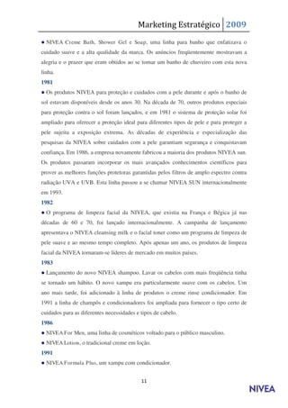 Marketing Estratégico 2009
● NIVEA Creme Bath, Shower Gel e Soap , uma linha para banho que enfatizava o
cuidado suave e a alta qualidade da marca. Os anúncios freqüentemente mostravam a
alegria e o prazer que eram obtidos ao se tomar um banho de chuveiro com esta nova
linha.
1981
● Os produtos NIVEA para proteção e cuidados com a pele durante e após o banho de
sol estavam disponíveis desde os anos 30. Na década de 70, outros produtos especiais
para proteção contra o sol foram lançados, e em 1981 o sistema de proteção solar foi
ampliado para oferecer a proteção ideal para diferentes tipos de pele e para proteger a
pele sujeita a exposição extrema. As décadas de experiência e especialização das
pesquisas da NIVEA sobre cuidados com a pele garantiam segurança e conquistavam
confiança. Em 1986, a empresa novamente fabricou a maioria dos produtos NIVEA sun.
Os produtos passaram incorporar os mais avançados conhecimentos científicos para
prover as melhores funções protetoras garantidas pelos filtros de amplo espectro contra
radiação UVA e UVB. Esta linha passou a se chamar NIVEA SUN internacionalmente
em 1993.
1982
● O programa de limpeza facial da NIVEA, que existia na França e Bégica já nas
décadas de 60 e 70, foi lançado internacionalmente. A campanha de lançamento
apresentava o NIVEA cleansing milk e o facial toner como um programa de limpeza de
pele suave e ao mesmo tempo completo. Após apenas um ano, os produtos de limpeza
facial da NIVEA tornaram-se líderes de mercado em muitos países.
1983
● Lançamento do novo NIVEA shampoo. Lavar os cabelos com mais freqüência tinha
se tornado um hábito. O novo xampu era particularmente suave com os cabelos. Um
ano mais tarde, foi adicionado à linha de produtos o creme rinse condicionador. Em
1991 a linha de champôs e condicionadores foi ampliada para fornecer o tipo certo de
cuidados para as diferentes necessidades e tipos de cabelo.
1986
● NIVEA For Men, uma linha de cosméticos voltado para o público masculino.
● NIVEA Lotion, o tradicional creme em loção.
1991
● NIVEA Formula Plus, um xampu com condicionador.


                                           11
 
