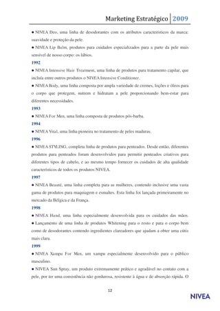Marketing Estratégico 2009
● NIVEA Deo, uma linha de desodorantes com os atributos característicos da marca:
suavidade e proteção da pele.
● NIVEA Lip Balm, produtos para cuidados especializados para a parte da pele mais
sensível de nosso corpo: os lábios.
1992
● NIVEA Intensive Hair Treatment, uma linha de produtos para tratamento capilar, que
incluía entre outros produtos o NIVEA Intensive Conditioner .
● NIVEA Body, uma linha composta por ampla variedade de cremes, loções e óleos para
o corpo que protegem, nutrem e hidratam a pele proporcionando bem-estar para
diferentes necessidades.
1993
● NIVEA For Men, uma linha composta de produtos pós-barba.
1994
● NIVEA Vital, uma linha pioneira no tratamento de peles maduras.
1996
● NIVEA STYLING , completa linha de produtos para penteados. Desde então, diferentes
produtos para penteados foram desenvolvidos para permitir penteados criativos para
diferentes tipos de cabelo, e ao mesmo tempo fornecer os cuidados de alta qualidade
característicos de todos os produtos NIVEA.
1997
● NIVEA Beauté, uma linha completa para as mulheres, contendo inclusive uma vasta
gama de produtos para maquiagem e esmaltes. Esta linha foi lançada primeiramente no
mercado da Bélgica e da França.
1998
● NIVEA Hand, uma linha especialmente desenvolvida para os cuidados das mãos.
● Lançamento de uma linha de produtos Whitening para o rosto e para o corpo bem
como de desodorantes contendo ingredientes clareadores que ajudam a obter uma cútis
mais clara.
1999
● NIVEA Xampu For Men, um xampu especialmente desenvolvido para o público
masculino.
● NIVEA Sun Spray, um produto extremamente prático e agradável no contato com a
pele, por ter uma consistência não gordurosa, resistente à água e de absorção rápida. O


                                          12
 