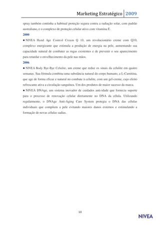 Marketing Estratégico 2009
spray também continha a habitual proteção segura contra a radiação solar, com padrão
australiano, e o complexo de proteção celular ativo com vitamina E.
2000
● NIVEA Hand Age Control Cream Q 10 , um revolucionário creme com Q10,
complexo energizante que estimula a produção de energia na pele, aumentando sua
capacidade natural de combater as rugas existentes e de prevenir o seu aparecimento
para retardar o envelhecimento da pele nas mãos.
2006
● NIVEA Body Bye-Bye Celulite, um creme que reduz os sinais da celulite em quatro
semanas. Sua fórmula combina uma substância natural do corpo humano, a L-Carnitina,
que age de forma eficaz e natural no combate à celulite, com um gel-creme, cujo efeito
refrescante ativa a circulação sanguínea. Um dos produtos de maior sucesso da marca.
● NIVEA DNAge, um sistema inovador de cuidados anti-idade que fornecia suporte
para o processo de renovação celular diretamente no DNA da célula. Utilizando
regularmente, o DNAge Anti-Aging Care System protegia o DNA das células
individuais que compõem a pele evitando maiores danos externos e estimulando a
formação de novas células sadias.




                                          13
 