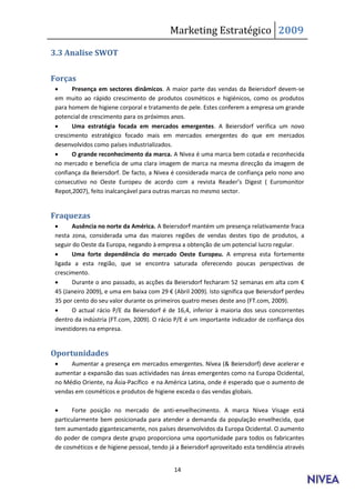 Marketing Estratégico 2009

3.3 Analise SWOT


Forças
      Presença em sectores dinâmicos. A maior parte das vendas da Beiersdorf devem-se
 em muito ao rápido crescimento de produtos cosméticos e higiénicos, como os produtos
 para homem de higiene corporal e tratamento de pele. Estes conferem a empresa um grande
 potencial de crescimento para os próximos anos.
      Uma estratégia focada em mercados emergentes. A Beiersdorf verifica um novo
 crescimento estratégico focado mais em mercados emergentes do que em mercados
 desenvolvidos como países industrializados.
      O grande reconhecimento da marca. A Nivea é uma marca bem cotada e reconhecida
 no mercado e beneficia de uma clara imagem de marca na mesma direcção da imagem de
 confiança da Beiersdorf. De facto, a Nivea é considerada marca de confiança pelo nono ano
  o se utivo o Oeste Europeu de a ordo o a revista Reader’s Digest Euro o itor
 Repot,2007), feito inalcançável para outras marcas no mesmo sector.


Fraquezas
       Ausência no norte da América. A Beiersdorf mantém um presença relativamente fraca
 nesta zona, considerada uma das maiores regiões de vendas destes tipo de produtos, a
 seguir do Oeste da Europa, negando à empresa a obtenção de um potencial lucro regular.
       Uma forte dependência do mercado Oeste Europeu. A empresa esta fortemente
 ligada a esta região, que se encontra saturada oferecendo poucas perspectivas de
 crescimento.
       Dura te o a o passado, as a ções da Beiersdorf fe hara     2 se a as e alta o €
     Ja eiro 2009 , e u a e    aixa o 29 € Abril 2009). Isto significa que Beiersdorf perdeu
 35 por cento do seu valor durante os primeiros quatro meses deste ano (FT.com, 2009).
       O actual rácio P/E da Beiersdorf é de 16,4, inferior à maioria dos seus concorrentes
 dentro da indústria (FT.com, 2009). O rácio P/E é um importante indicador de confiança dos
 investidores na empresa.


Oportunidades
     Aumentar a presença em mercados emergentes. Nívea (& Beiersdorf) deve acelerar e
 aumentar a expansão das suas actividades nas áreas emergentes como na Europa Ocidental,
 no Médio Oriente, na Ásia-Pacífico e na América Latina, onde é esperado que o aumento de
 vendas em cosméticos e produtos de higiene exceda o das vendas globais.

      Forte posição no mercado de anti-envelhecimento. A marca Nivea Visage está
 particularmente bem posicionada para atender a demanda da população envelhecida, que
 tem aumentado gigantescamente, nos países desenvolvidos da Europa Ocidental. O aumento
 do poder de compra deste grupo proporciona uma oportunidade para todos os fabricantes
 de cosméticos e de higiene pessoal, tendo já a Beiersdorf aproveitado esta tendência através


                                            14
 