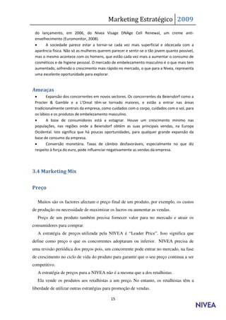 Marketing Estratégico 2009
 do lançamento, em 2006, do Nivea Visage DNAge Cell Renewal, um creme anti-
 envelhecimento (Euromonitor, 2008).
      A sociedade parece estar a tornar-se cada vez mais superficial e obcecada com a
 aparência física. Não só as mulheres querem parecer e sentir-se o tão jovem quanto possível,
 mas o mesmo acontece com os homens, que estão cada vez mais a aumentar o consumo de
 cosméticos e de higiene pessoal. O mercado de embelezamento masculino é o que mais tem
 aumentado, sofrendo o crescimento mais rápido no mercado, o que para a Nivea, representa
 uma excelente oportunidade para explorar.


Ameaças
       Expansão dos concorrentes em novos sectores. Os concorrentes da Beiersdorf como a
 Procter & Gamble e a L'Oreal têm-se tornado maiores, e estão a entrar nas áreas
 tradicionalmente centrais da empresa, como cuidados com o corpo, cuidados com o sol, para
 os lábios e os produtos de embelezamento masculino.
       A base de consumidores está a estagnar. Houve um crescimento mínimo nas
 populações, nas regiões onde a Beiersdorf obtém as suas principais vendas, na Europa
 Ocidental. Isto significa que há poucas oportunidades, para qualquer grande expansão da
 base de consumo da empresa.
       Conversão monetária. Taxas de câmbio desfavoráveis, especialmente no que diz
 respeito à força do euro, pode influenciar negativamente as vendas da empresa.




3.4 Marketing Mix


Preço

  Muitos são os factores afectam o preço final de um produto, por exemplo, os custos
de produção ou necessidade de maximizar os lucros ou aumentar as vendas.
  Preço de um produto também precisa fornecer valor para no mercado e atrair os
consumidores para comprar.
  A estratégia de preços utilizada pela NIVEA é “Leader Price”. Isso significa que
define como preço o que os concorrentes adoptaram ou inferior. NIVEA precisa de
uma revisão periódica dos preços pois, um concorrente pode entrar no mercado, na fase
de crescimento no ciclo de vida do produto para garantir que o seu preço continua a ser
competitivo.
  A estratégia de preços para a NIVEA não é a mesma que a dos retalhistas.
  Ela vende os produtos aos retalhistas a um preço. No entanto, os retalhistas têm a
liberdade de utilizar outras estratégias para promoção de vendas.

                                            15
 