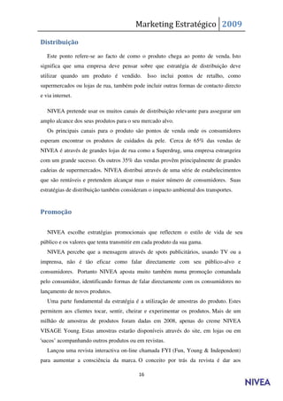 Marketing Estratégico 2009

Distribuição

   Este ponto refere-se ao facto de como o produto chega ao ponto de venda. Isto
significa que uma empresa deve pensar sobre que estratégia de distribuição deve
utilizar quando um produto é vendido. Isso inclui pontos de retalho, como
supermercados ou lojas de rua, também pode incluir outras formas de contacto directo
e via internet.

   NIVEA pretende usar os muitos canais de distribuição relevante para assegurar um
amplo alcance dos seus produtos para o seu mercado alvo.
   Os principais canais para o produto são pontos de venda onde os consumidores
esperam encontrar os produtos de cuidados da pele. Cerca de 65% das vendas de
NIVEA é através de grandes lojas de rua como a Superdrug, uma empresa estrangeira
com um grande sucesso. Os outros 35% das vendas provêm principalmente de grandes
cadeias de supermercados. NIVEA distribui através de uma série de estabelecimentos
que são rentáveis e pretendem alcançar mas o maior número de consumidores. Suas
estratégias de distribuição também consideram o impacto ambiental dos transportes.


Promoção

   NIVEA escolhe estratégias promocionais que reflectem o estilo de vida de seu
público e os valores que tenta transmitir em cada produto da sua gama.
   NIVEA percebe que a mensagem através de spots publicitários, usando TV ou a
imprensa, não é tão eficaz como falar directamente com seu público-alvo e
consumidores. Portanto NIVEA aposta muito também numa promoção comandada
pelo consumidor, identificando formas de falar directamente com os consumidores no
lançamento de novos produtos.
   Uma parte fundamental da estratégia é a utilização de amostras do produto. Estes
permitem aos clientes tocar, sentir, cheirar e experimentar os produtos. Mais de um
milhão de amostras de produtos foram dadas em 2008, apenas do creme NIVEA
VISAGE Young. Estas amostras estarão disponíveis através do site, em lojas ou em
'sacos’ acompanhando outros produtos ou em revistas.
   Lançou uma revista interactiva on-line chamada FYI (Fun, Young & Independent)
para aumentar a consciência da marca. O conceito por trás da revista é dar aos

                                          16
 