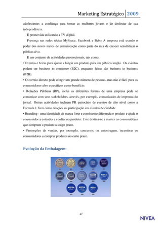 Marketing Estratégico 2009
adolescentes a confiança para tornar as mulheres jovens e de desfrutar de sua
independência.
  É promovida utilizando a TV digital.
  Presença nas redes sócias MySpace, Facebook e Bebo. A empresa está usando o
poder dos novos meios de comunicação como parte do mix de crescer sensibilizar o
público-alvo.
  E um conjunto de actividades promocionais, tais como:
• Eventos e feiras para ajudar a lançar um produto para um público amplo. Os eventos
podem ser business to consumer (B2C), enquanto feiras são business to business
(B2B).
• O correio directo pode atingir um grande número de pessoas, mas não é fácil para os
consumidores-alvo específicos custo-benefício.
• Relações Públicas (RP), inclui as diferentes formas de uma empresa pode se
comunicar com seus stakeholders, através, por exemplo, comunicados de imprensa do
jornal. Outras actividades incluem PR patrocínio de eventos de alto nível como a
Fórmula 1, bem como doações ou participação em eventos de caridade.
• Branding - uma identidade de marca forte e consistente diferencia o produto e ajuda o
consumidor a entender e confiar no produto. Este destina-se a manter os consumidores
que compram o produto a longo prazo.
• Promoções de vendas, por exemplo, concursos ou amostragem, incentivar os
consumidores a comprar produtos no curto prazo.


Evolução da Embalagem:




                                          17
 