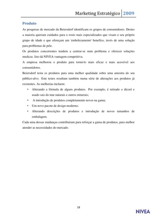 Marketing Estratégico 2009

Produto
As pesquisas de mercado da Beiersdorf identificam os grupos de consumidores. Destes
a maioria queriam cuidados para o rosto mais especializados que visam o seu próprio
grupo de idade e que ofereçam um 'embelezamento' benefíco, invés de uma solução
para problemas de pele.
Os produtos concorrentes tendem a centrar-se num problema e oferecer soluções
medicas. Isto dá NIVEA vantagem competitiva.
A empresa melhorou o produto para torná-lo mais eficaz e mais acessível aos
consumidores.
Beiersdorf testa os produtos para uma melhor qualidade sobre uma amostra do seu
público-alvo. Este testes resultam também numa série de alterações aos produtos já
existentes. As melhorias incluem:
   •   Alterando a fórmula de alguns produtos. Por exemplo, é retirado o álcool e
       usado sais do mar naturais e outros minerais;
   •   A introdução de produtos completamente novos na gama;
   •   Um novo pacote de design moderno;
   •   Alterando descrições de produtos e introdução de novos tamanhos de
       embalagem.
Cada uma dessas mudanças contribuiram para reforçar a gama de produtos, para melhor
atender as necessidades do mercado.




                                          18
 