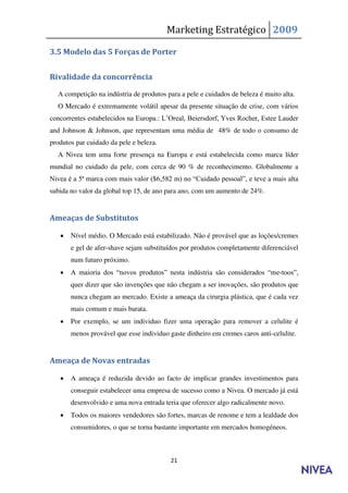 Marketing Estratégico 2009

3.5 Modelo das 5 Forças de Porter


Rivalidade da concorrência

  A competição na indústria de produtos para a pele e cuidados de beleza é muito alta.
  O Mercado é extremamente volátil apesar da presente situação de crise, com vários
concorrentes estabelecidos na Europa.: L’Oreal, Beiersdorf, Yves Rocher, Estee Lauder
and Johnson & Johnson, que representam uma média de 48% de todo o consumo de
produtos par cuidado da pele e beleza.
  A Nivea tem uma forte presença na Europa e está estabelecida como marca líder
mundial no cuidado da pele, com cerca de 90 % de reconhecimento. Globalmente a
Nivea é a 5ª marca com mais valor ($6,582 m) no “Cuidado pessoal”, e teve a mais alta
subida no valor da global top 15, de ano para ano, com um aumento de 24%.


Ameaças de Substitutos

      Nível médio. O Mercado está estabilizado. Não é provável que as loções/cremes
       e gel de afer-shave sejam substituídos por produtos completamente diferenciável
       num futuro próximo.
      A maioria dos “novos produtos” nesta indústria são considerados “me-toos”,
       quer dizer que são invenções que não chegam a ser inovações, são produtos que
       nunca chegam ao mercado. Existe a ameaça da cirurgia plástica, que é cada vez
       mais comum e mais barata.
      Por exemplo, se um individuo fizer uma operação para remover a celulite é
       menos provável que esse individuo gaste dinheiro em cremes caros anti-celulite.


Ameaça de Novas entradas

      A ameaça é reduzida devido ao facto de implicar grandes investimentos para
       conseguir estabelecer uma empresa de sucesso como a Nivea. O mercado já está
       desenvolvido e uma nova entrada teria que oferecer algo radicalmente novo.
      Todos os maiores vendedores são fortes, marcas de renome e tem a lealdade dos
       consumidores, o que se torna bastante importante em mercados homogéneos.



                                          21
 